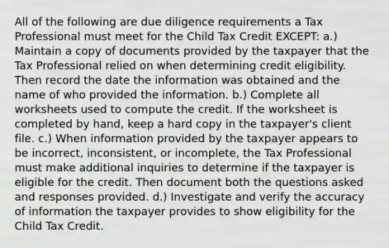 All of the following are due diligence requirements a Tax Professional must meet for the Child Tax Credit EXCEPT: a.) Maintain a copy of documents provided by the taxpayer that the Tax Professional relied on when determining credit eligibility. Then record the date the information was obtained and the name of who provided the information. b.) Complete all worksheets used to compute the credit. If the worksheet is completed by hand, keep a hard copy in the taxpayer's client file. c.) When information provided by the taxpayer appears to be incorrect, inconsistent, or incomplete, the Tax Professional must make additional inquiries to determine if the taxpayer is eligible for the credit. Then document both the questions asked and responses provided. d.) Investigate and verify the accuracy of information the taxpayer provides to show eligibility for the Child Tax Credit.