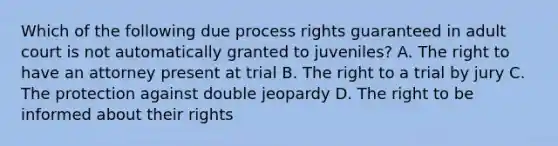 Which of the following due process rights guaranteed in adult court is not automatically granted to juveniles? A. The right to have an attorney present at trial B. The right to a trial by jury C. The protection against double jeopardy D. The right to be informed about their rights