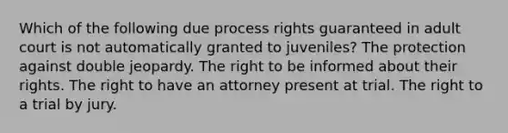 Which of the following due process rights guaranteed in adult court is not automatically granted to juveniles? The protection against double jeopardy. The right to be informed about their rights. The right to have an attorney present at trial. The right to a trial by jury.