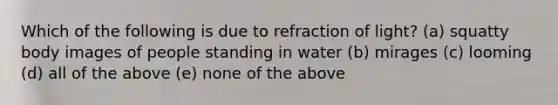 Which of the following is due to refraction of light? (a) squatty body images of people standing in water (b) mirages (c) looming (d) all of the above (e) none of the above