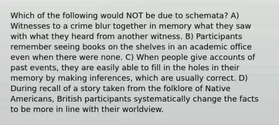 Which of the following would NOT be due to schemata? A) Witnesses to a crime blur together in memory what they saw with what they heard from another witness. B) Participants remember seeing books on the shelves in an academic office even when there were none. C) When people give accounts of past events, they are easily able to fill in the holes in their memory by making inferences, which are usually correct. D) During recall of a story taken from the folklore of Native Americans, British participants systematically change the facts to be more in line with their worldview.