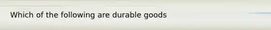 Which of the following are durable goods