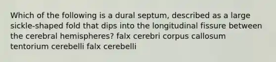 Which of the following is a dural septum, described as a large sickle-shaped fold that dips into the longitudinal fissure between the cerebral hemispheres? falx cerebri corpus callosum tentorium cerebelli falx cerebelli