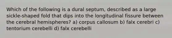 Which of the following is a dural septum, described as a large sickle-shaped fold that dips into the longitudinal fissure between the cerebral hemispheres? a) corpus callosum b) falx cerebri c) tentorium cerebelli d) falx cerebelli