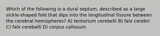 Which of the following is a dural septum, described as a large sickle-shaped fold that dips into the longitudinal fissure between the cerebral hemispheres? A) tentorium cerebelli B) falx cerebri C) falx cerebelli D) corpus callosum