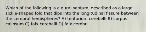 Which of the following is a dural septum, described as a large sickle-shaped fold that dips into the longitudinal fissure between the cerebral hemispheres? A) tentorium cerebelli B) corpus callosum C) falx cerebelli D) falx cerebri