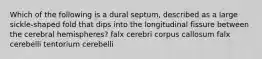 Which of the following is a dural septum, described as a large sickle-shaped fold that dips into the longitudinal fissure between the cerebral hemispheres? falx cerebri corpus callosum falx cerebelli tentorium cerebelli