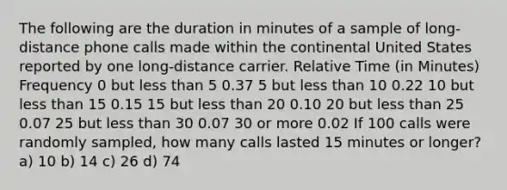 The following are the duration in minutes of a sample of long-distance phone calls made within the continental United States reported by one long-distance carrier. Relative Time (in Minutes) Frequency 0 but less than 5 0.37 5 but less than 10 0.22 10 but less than 15 0.15 15 but less than 20 0.10 20 but less than 25 0.07 25 but less than 30 0.07 30 or more 0.02 If 100 calls were randomly sampled, how many calls lasted 15 minutes or longer? a) 10 b) 14 c) 26 d) 74