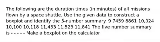 The following are the duration times (in minutes) of all missions flown by a space shuttle. Use the given data to construct a boxplot and identify the 5-number summary. 9 7459 8861 10,024 10,100 10,118 11,453 11,523 11,841 The five number summary is - - - - - Make a boxplot on the calculator