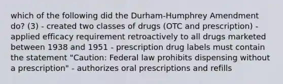 which of the following did the Durham-Humphrey Amendment do? (3) - created two classes of drugs (OTC and prescription) - applied efficacy requirement retroactively to all drugs marketed between 1938 and 1951 - prescription drug labels must contain the statement "Caution: Federal law prohibits dispensing without a prescription" - authorizes oral prescriptions and refills