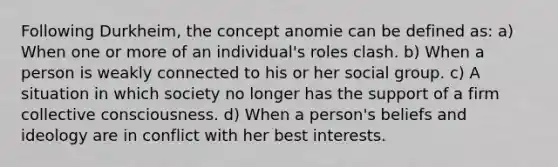 Following Durkheim, the concept anomie can be defined as: a) When one or more of an individual's roles clash. b) When a person is weakly connected to his or her social group. c) A situation in which society no longer has the support of a firm collective consciousness. d) When a person's beliefs and ideology are in conflict with her best interests.