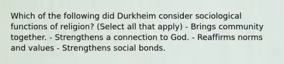 Which of the following did Durkheim consider sociological functions of religion? (Select all that apply) - Brings community together. - Strengthens a connection to God. - Reaffirms norms and values - Strengthens social bonds.