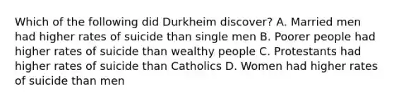 Which of the following did Durkheim discover? A. Married men had higher rates of suicide than single men B. Poorer people had higher rates of suicide than wealthy people C. Protestants had higher rates of suicide than Catholics D. Women had higher rates of suicide than men