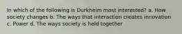 In which of the following is Durkheim most interested? a. How society changes b. The ways that interaction creates innovation c. Power d. The ways society is held together