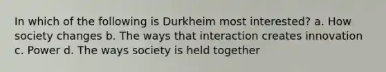 In which of the following is Durkheim most interested? a. How society changes b. The ways that interaction creates innovation c. Power d. The ways society is held together