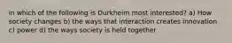 in which of the following is Durkheim most interested? a) How society changes b) the ways that interaction creates innovation c) power d) the ways society is held together