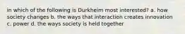 in which of the following is Durkheim most interested? a. how society changes b. the ways that interaction creates innovation c. power d. the ways society is held together