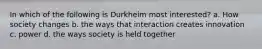 In which of the following is Durkheim most interested? a. How society changes b. the ways that interaction creates innovation c. power d. the ways society is held together