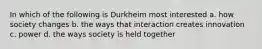 In which of the following is Durkheim most interested a. how society changes b. the ways that interaction creates innovation c. power d. the ways society is held together