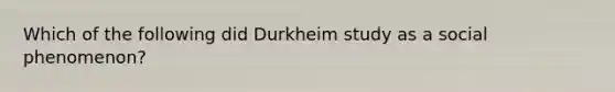 Which of the following did Durkheim study as a social phenomenon?