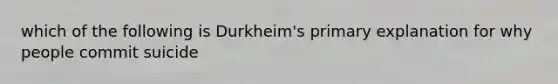 which of the following is Durkheim's primary explanation for why people commit suicide