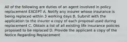 All of the following are duties of an agent involved in policy replacement EXCEPT A. Notify any insurer whose insurance is being replaced within 3 working days B. Submit with the application to the insurer a copy of each proposal used during replacement C. Obtain a list of all existing life insurance policies proposed to be replaced D. Provide the applicant a copy of the Notice Regarding Replacement