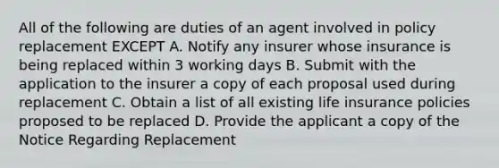 All of the following are duties of an agent involved in policy replacement EXCEPT A. Notify any insurer whose insurance is being replaced within 3 working days B. Submit with the application to the insurer a copy of each proposal used during replacement C. Obtain a list of all existing life insurance policies proposed to be replaced D. Provide the applicant a copy of the Notice Regarding Replacement