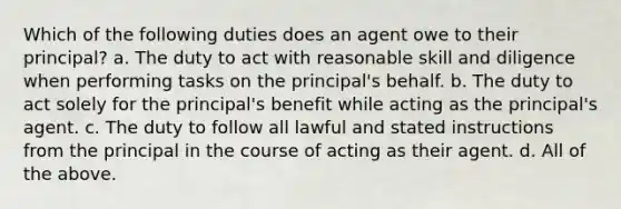 Which of the following duties does an agent owe to their principal? a. The duty to act with reasonable skill and diligence when performing tasks on the principal's behalf. b. The duty to act solely for the principal's benefit while acting as the principal's agent. c. The duty to follow all lawful and stated instructions from the principal in the course of acting as their agent. d. All of the above.