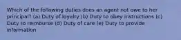 Which of the following duties does an agent not owe to her principal? (a) Duty of loyalty (b) Duty to obey instructions (c) Duty to reimburse (d) Duty of care (e) Duty to provide information