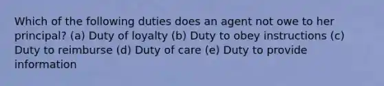 Which of the following duties does an agent not owe to her principal? (a) Duty of loyalty (b) Duty to obey instructions (c) Duty to reimburse (d) Duty of care (e) Duty to provide information