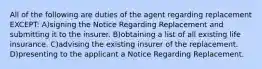 All of the following are duties of the agent regarding replacement EXCEPT: A)signing the Notice Regarding Replacement and submitting it to the insurer. B)obtaining a list of all existing life insurance. C)advising the existing insurer of the replacement. D)presenting to the applicant a Notice Regarding Replacement.