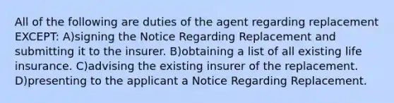 All of the following are duties of the agent regarding replacement EXCEPT: A)signing the Notice Regarding Replacement and submitting it to the insurer. B)obtaining a list of all existing life insurance. C)advising the existing insurer of the replacement. D)presenting to the applicant a Notice Regarding Replacement.