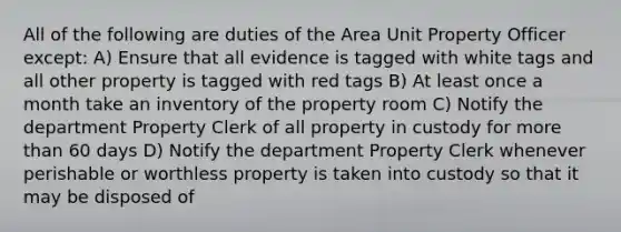 All of the following are duties of the Area Unit Property Officer except: A) Ensure that all evidence is tagged with white tags and all other property is tagged with red tags B) At least once a month take an inventory of the property room C) Notify the department Property Clerk of all property in custody for more than 60 days D) Notify the department Property Clerk whenever perishable or worthless property is taken into custody so that it may be disposed of