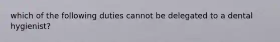 which of the following duties cannot be delegated to a dental hygienist?