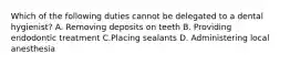 Which of the following duties cannot be delegated to a dental hygienist? A. Removing deposits on teeth B. Providing endodontic treatment C.Placing sealants D. Administering local anesthesia