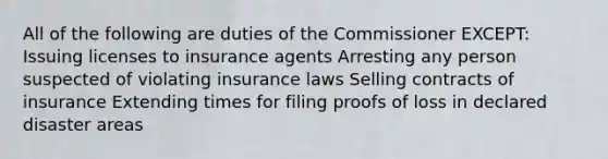 All of the following are duties of the Commissioner EXCEPT: Issuing licenses to insurance agents Arresting any person suspected of violating insurance laws Selling contracts of insurance Extending times for filing proofs of loss in declared disaster areas