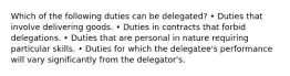 Which of the following duties can be delegated? • Duties that involve delivering goods. • Duties in contracts that forbid delegations. • Duties that are personal in nature requiring particular skills. • Duties for which the delegatee's performance will vary significantly from the delegator's.