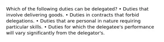 Which of the following duties can be delegated? • Duties that involve delivering goods. • Duties in contracts that forbid delegations. • Duties that are personal in nature requiring particular skills. • Duties for which the delegatee's performance will vary significantly from the delegator's.