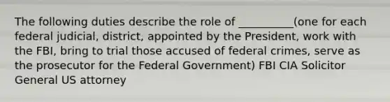 The following duties describe the role of __________(one for each federal judicial, district, appointed by the President, work with the FBI, bring to trial those accused of federal crimes, serve as the prosecutor for the Federal Government) FBI CIA Solicitor General US attorney