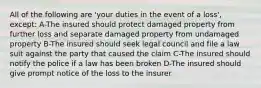 All of the following are 'your duties in the event of a loss', except: A-The insured should protect damaged property from further loss and separate damaged property from undamaged property B-The insured should seek legal council and file a law suit against the party that caused the claim C-The insured should notify the police if a law has been broken D-The insured should give prompt notice of the loss to the insurer