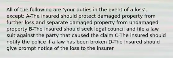 All of the following are 'your duties in the event of a loss', except: A-The insured should protect damaged property from further loss and separate damaged property from undamaged property B-The insured should seek legal council and file a law suit against the party that caused the claim C-The insured should notify the police if a law has been broken D-The insured should give prompt notice of the loss to the insurer