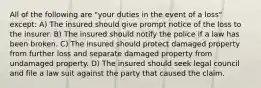 All of the following are "your duties in the event of a loss" except: A) The insured should give prompt notice of the loss to the insurer. B) The insured should notify the police if a law has been broken. C) The insured should protect damaged property from further loss and separate damaged property from undamaged property. D) The insured should seek legal council and file a law suit against the party that caused the claim.