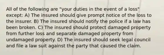 All of the following are "your duties in the event of a loss" except: A) The insured should give prompt notice of the loss to the insurer. B) The insured should notify the police if a law has been broken. C) The insured should protect damaged property from further loss and separate damaged property from undamaged property. D) The insured should seek legal council and file a law suit against the party that caused the claim.