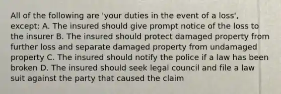 All of the following are 'your duties in the event of a loss', except: A. The insured should give prompt notice of the loss to the insurer B. The insured should protect damaged property from further loss and separate damaged property from undamaged property C. The insured should notify the police if a law has been broken D. The insured should seek legal council and file a law suit against the party that caused the claim