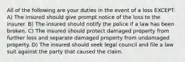 All of the following are your duties in the event of a loss EXCEPT: A) The insured should give prompt notice of the loss to the insurer. B) The insured should notify the police if a law has been broken. C) The insured should protect damaged property from further loss and separate damaged property from undamaged property. D) The insured should seek legal council and file a law suit against the party that caused the claim.