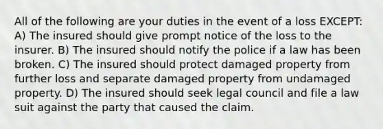 All of the following are your duties in the event of a loss EXCEPT: A) The insured should give prompt notice of the loss to the insurer. B) The insured should notify the police if a law has been broken. C) The insured should protect damaged property from further loss and separate damaged property from undamaged property. D) The insured should seek legal council and file a law suit against the party that caused the claim.