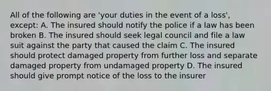 All of the following are 'your duties in the event of a loss', except: A. The insured should notify the police if a law has been broken B. The insured should seek legal council and file a law suit against the party that caused the claim C. The insured should protect damaged property from further loss and separate damaged property from undamaged property D. The insured should give prompt notice of the loss to the insurer