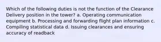 Which of the following duties is not the function of the Clearance Delivery position in the tower? a. Operating communication equipment b. Processing and forwarding flight plan information c. Compiling statistical data d. Issuing clearances and ensuring accuracy of readback