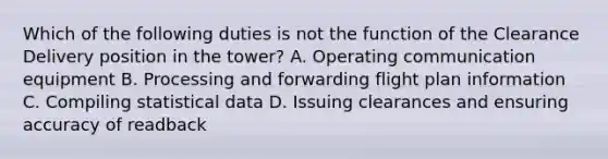 Which of the following duties is not the function of the Clearance Delivery position in the tower? A. Operating communication equipment B. Processing and forwarding flight plan information C. Compiling statistical data D. Issuing clearances and ensuring accuracy of readback