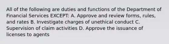 All of the following are duties and functions of the Department of Financial Services EXCEPT: A. Approve and review forms, rules, and rates B. Investigate charges of unethical conduct C. Supervision of claim activities D. Approve the issuance of licenses to agents